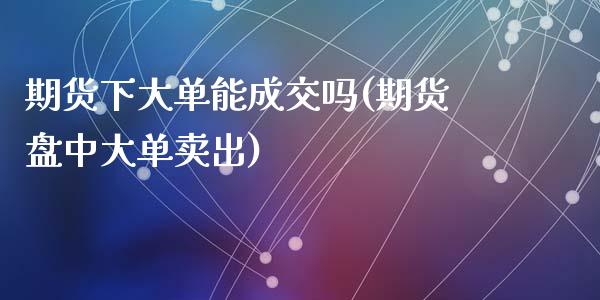 期货下大单能成交吗(期货盘中大单卖出)_https://www.zghnxxa.com_内盘期货_第1张