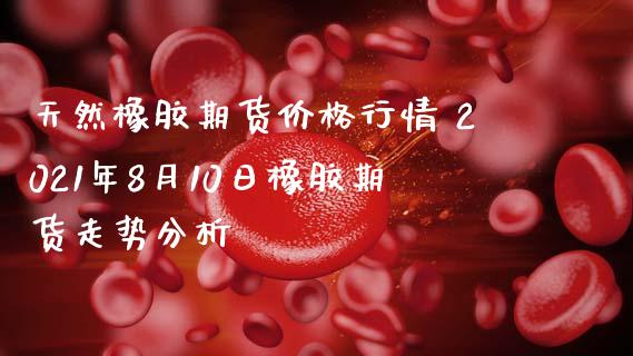 天然橡胶期货价格行情 2021年8月10日橡胶期货走势分析_https://www.zghnxxa.com_黄金期货_第1张