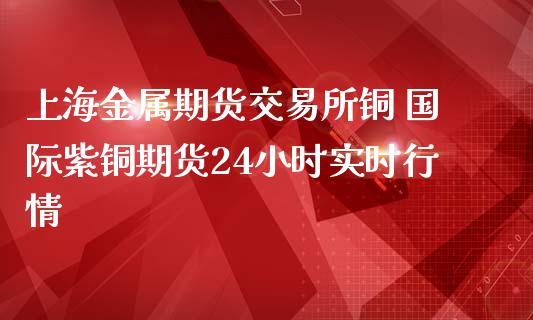 上海金属期货交易所铜 国际紫铜期货24小时实时行情_https://www.zghnxxa.com_内盘期货_第1张