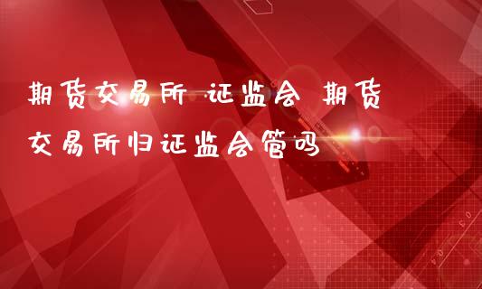 期货交易所 证监会 期货交易所归证监会管吗_https://www.zghnxxa.com_国际期货_第1张