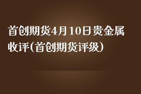 首创期货4月10日贵金属收评(首创期货评级)_https://www.zghnxxa.com_内盘期货_第1张