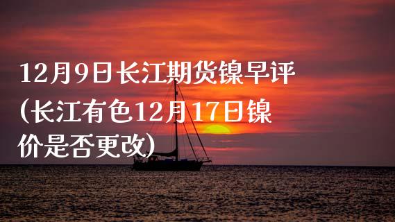 12月9日长江期货镍早评(长江有色12月17日镍价是否更改)_https://www.zghnxxa.com_黄金期货_第1张