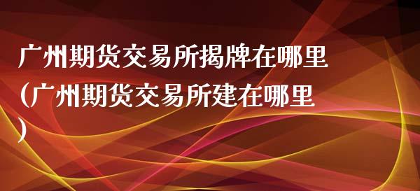 广州期货交易所揭牌在哪里(广州期货交易所建在哪里)_https://www.zghnxxa.com_期货直播室_第1张