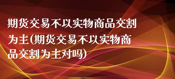 期货交易不以实物商品交割为主(期货交易不以实物商品交割为主对吗)_https://www.zghnxxa.com_期货直播室_第1张