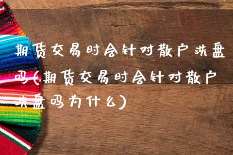 期货交易时会针对散户洗盘吗(期货交易时会针对散户洗盘吗为什么)_https://www.zghnxxa.com_国际期货_第1张