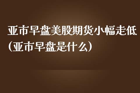 亚市早盘美股期货小幅走低(亚市早盘是什么)_https://www.zghnxxa.com_国际期货_第1张