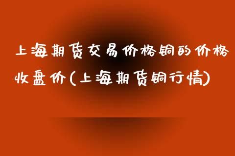 上海期货交易价格铜的价格收盘价(上海期货铜行情)_https://www.zghnxxa.com_内盘期货_第1张