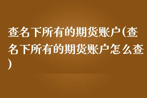 查名下所有的期货账户(查名下所有的期货账户怎么查)_https://www.zghnxxa.com_国际期货_第1张