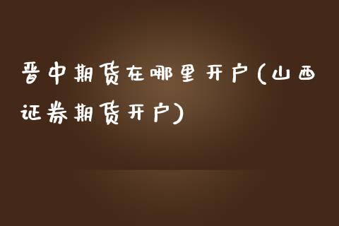 晋中期货在哪里开户(山西证券期货开户)_https://www.zghnxxa.com_内盘期货_第1张