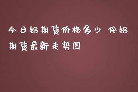 今日铝期货价格多少 伦铝期货最新走势图_https://www.zghnxxa.com_期货直播室_第1张