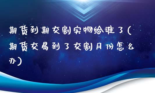 期货到期交割实物给谁了(期货交易到了交割月份怎么办)_https://www.zghnxxa.com_内盘期货_第1张