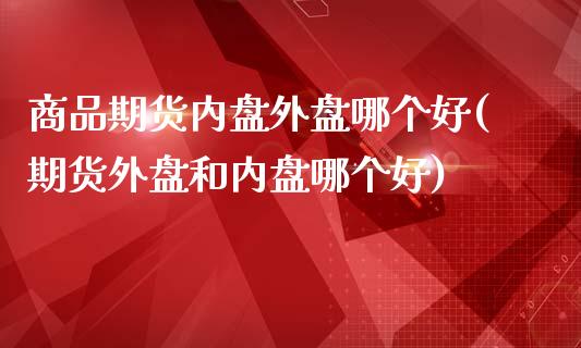 商品期货内盘外盘哪个好(期货外盘和内盘哪个好)_https://www.zghnxxa.com_期货直播室_第1张