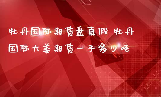 牡丹国际期货盘真假 牡丹国际大姜期货一手多少吨_https://www.zghnxxa.com_国际期货_第1张