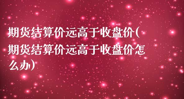 期货结算价远高于收盘价(期货结算价远高于收盘价怎么办)_https://www.zghnxxa.com_内盘期货_第1张