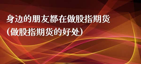 身边的朋友都在做股指期货(做股指期货的好处)_https://www.zghnxxa.com_国际期货_第1张