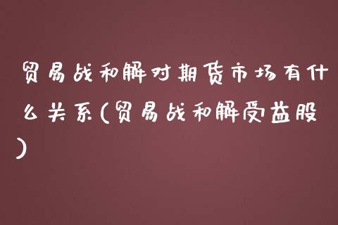 贸易战和解对期货市场有什么关系(贸易战和解受益股)_https://www.zghnxxa.com_内盘期货_第1张