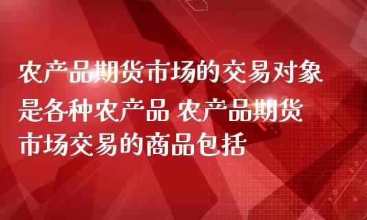 农产品期货市场的交易对象是各种农产品 农产品期货市场交易的商品包括_https://www.zghnxxa.com_期货直播室_第1张