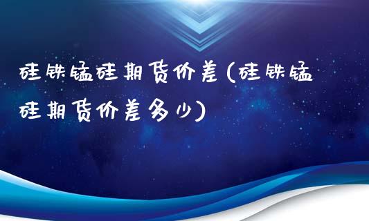 硅铁锰硅期货价差(硅铁锰硅期货价差多少)_https://www.zghnxxa.com_国际期货_第1张