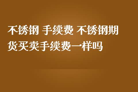 不锈钢 手续费 不锈钢期货买卖手续费一样吗_https://www.zghnxxa.com_国际期货_第1张