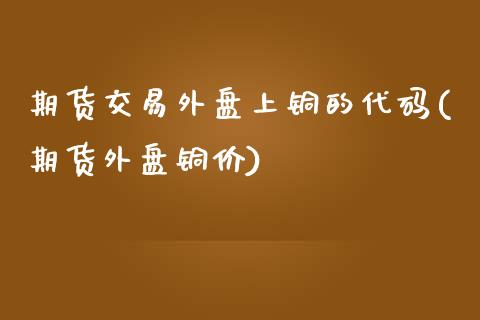 期货交易外盘上铜的代码(期货外盘铜价)_https://www.zghnxxa.com_国际期货_第1张