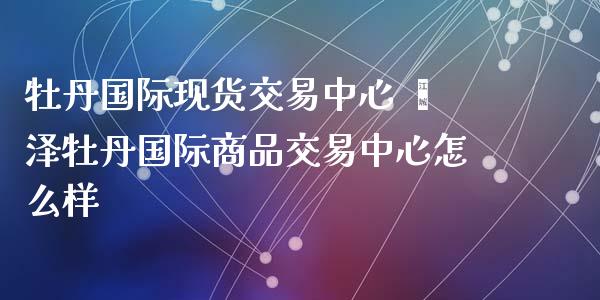 牡丹国际现货交易中心 菏泽牡丹国际商品交易中心怎么样_https://www.zghnxxa.com_期货直播室_第1张