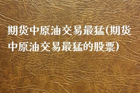 期货中原油交易最猛(期货中原油交易最猛的股票)_https://www.zghnxxa.com_期货直播室_第1张