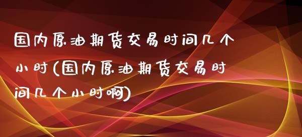 国内原油期货交易时间几个小时(国内原油期货交易时间几个小时啊)_https://www.zghnxxa.com_黄金期货_第1张