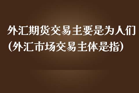 外汇期货交易主要是为人们(外汇市场交易主体是指)_https://www.zghnxxa.com_内盘期货_第1张