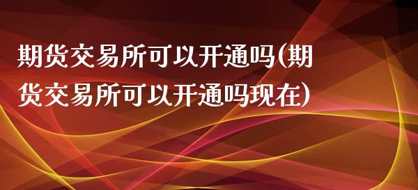 期货交易所可以开通吗(期货交易所可以开通吗现在)_https://www.zghnxxa.com_期货直播室_第1张