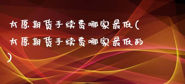 太原期货手续费哪家最低(太原期货手续费哪家最低的)_https://www.zghnxxa.com_期货直播室_第1张