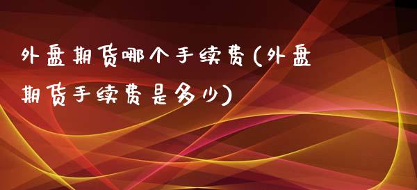 外盘期货哪个手续费(外盘期货手续费是多少)_https://www.zghnxxa.com_内盘期货_第1张