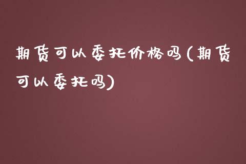 期货可以委托价格吗(期货可以委托吗)_https://www.zghnxxa.com_黄金期货_第1张