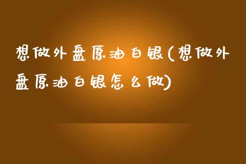 想做外盘原油白银(想做外盘原油白银怎么做)_https://www.zghnxxa.com_国际期货_第1张