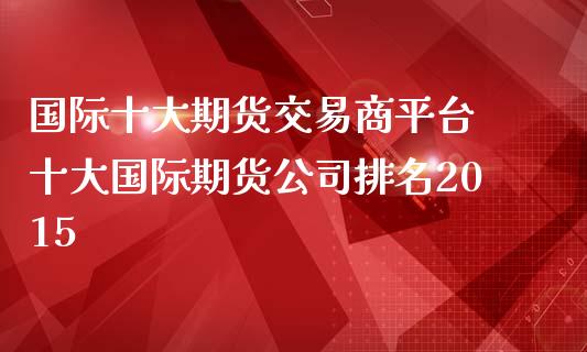 国际十大期货交易商平台 十大国际期货公司排名2015_https://www.zghnxxa.com_内盘期货_第1张