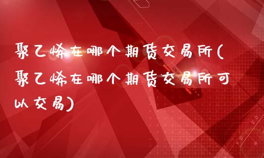 聚乙烯在哪个期货交易所(聚乙烯在哪个期货交易所可以交易)_https://www.zghnxxa.com_内盘期货_第1张