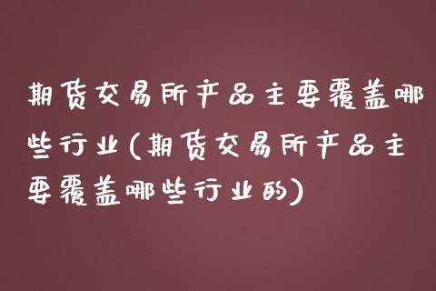 期货交易所产品主要覆盖哪些行业(期货交易所产品主要覆盖哪些行业的)_https://www.zghnxxa.com_内盘期货_第1张