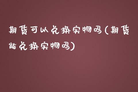 期货可以兑换实物吗(期货能兑换实物吗)_https://www.zghnxxa.com_期货直播室_第1张