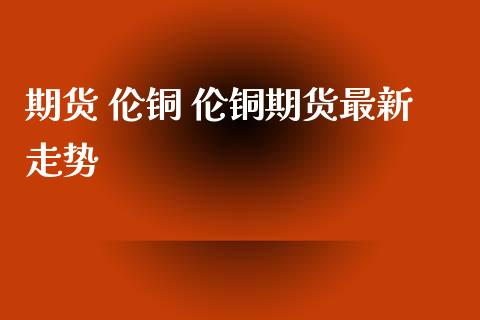 期货 伦铜 伦铜期货最新走势_https://www.zghnxxa.com_黄金期货_第1张