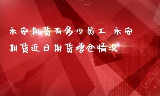 永安期货有多少员工 永安期货近日期货增仓情况_https://www.zghnxxa.com_期货直播室_第1张