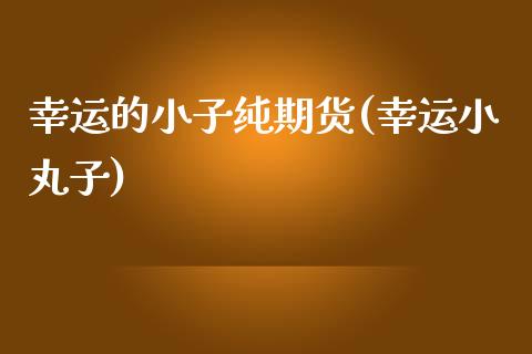 幸运的小子纯期货(幸运小丸子)_https://www.zghnxxa.com_期货直播室_第1张