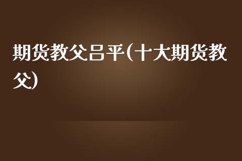 期货教父吕平(十大期货教父)_https://www.zghnxxa.com_期货直播室_第1张