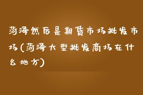 菏泽然后是期货市场批发市场(菏泽大型批发商场在什么地方)_https://www.zghnxxa.com_国际期货_第1张