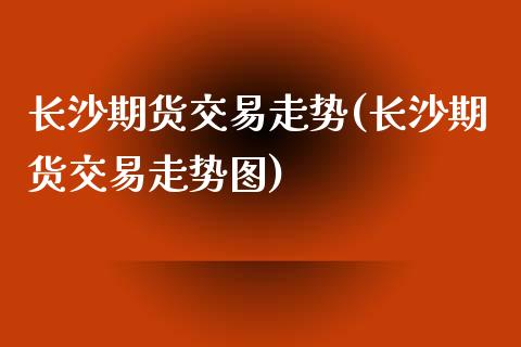 长沙期货交易走势(长沙期货交易走势图)_https://www.zghnxxa.com_内盘期货_第1张