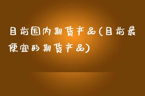 目前国内期货产品(目前最便宜的期货产品)_https://www.zghnxxa.com_国际期货_第1张