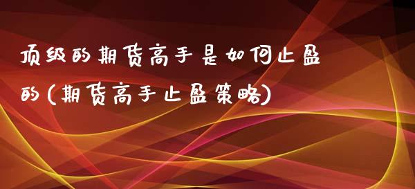 顶级的期货高手是如何止盈的(期货高手止盈策略)_https://www.zghnxxa.com_期货直播室_第1张