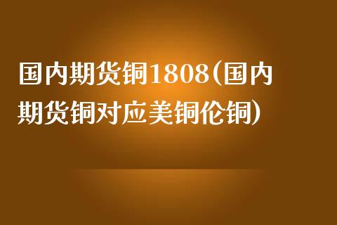 国内期货铜1808(国内期货铜对应美铜伦铜)_https://www.zghnxxa.com_黄金期货_第1张