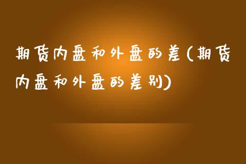 期货内盘和外盘的差(期货内盘和外盘的差别)_https://www.zghnxxa.com_期货直播室_第1张