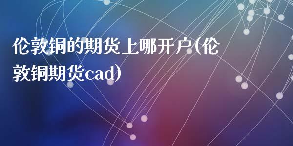 伦敦铜的期货上哪开户(伦敦铜期货cad)_https://www.zghnxxa.com_内盘期货_第1张