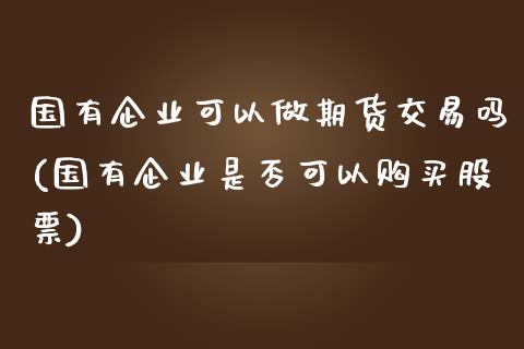 国有企业可以做期货交易吗(国有企业是否可以购买股票)_https://www.zghnxxa.com_国际期货_第1张