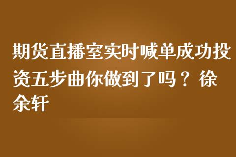 期货直播室实时喊单成功投资五步曲你做到了吗？ 徐余轩_https://www.zghnxxa.com_国际期货_第1张